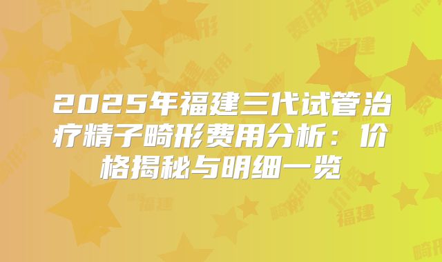 2025年福建三代试管治疗精子畸形费用分析：价格揭秘与明细一览