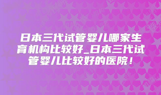 日本三代试管婴儿哪家生育机构比较好_日本三代试管婴儿比较好的医院!