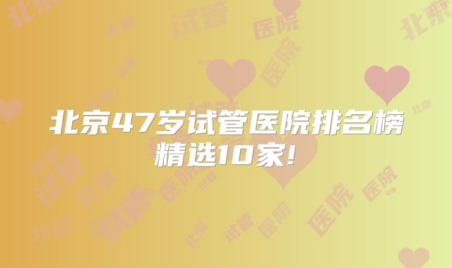 北京47岁试管医院排名榜精选10家!
