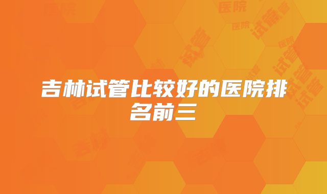 吉林试管比较好的医院排名前三