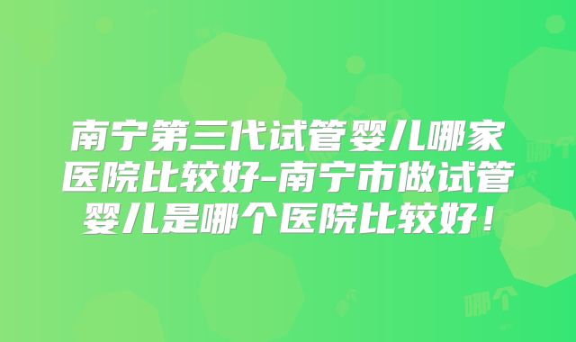 南宁第三代试管婴儿哪家医院比较好-南宁市做试管婴儿是哪个医院比较好！