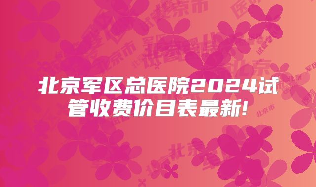 北京军区总医院2024试管收费价目表最新!