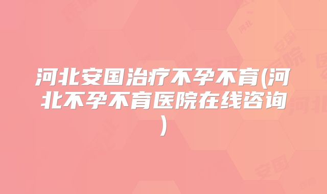 河北安国治疗不孕不育(河北不孕不育医院在线咨询)