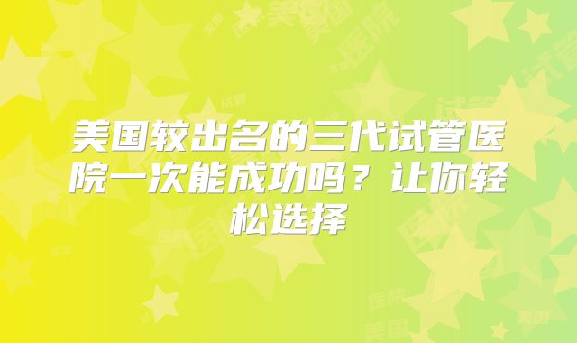 美国较出名的三代试管医院一次能成功吗?让你轻松选择