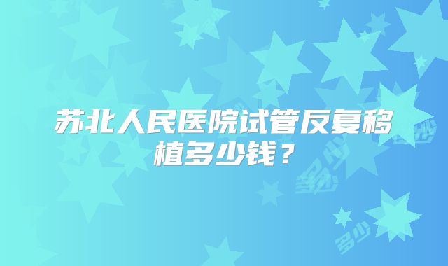 苏北人民医院试管反复移植多少钱？