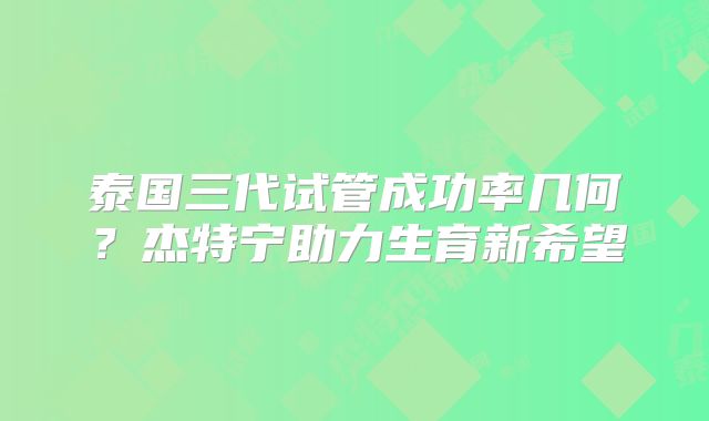 泰国三代试管成功率几何？杰特宁助力生育新希望