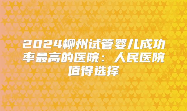 2024柳州试管婴儿成功率最高的医院：人民医院值得选择