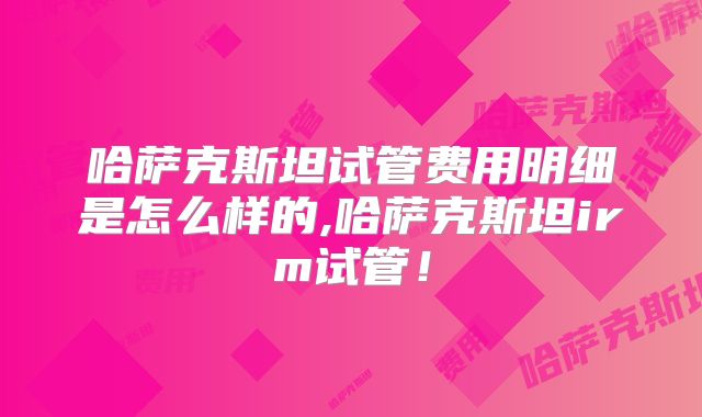 哈萨克斯坦试管费用明细是怎么样的,哈萨克斯坦irm试管!