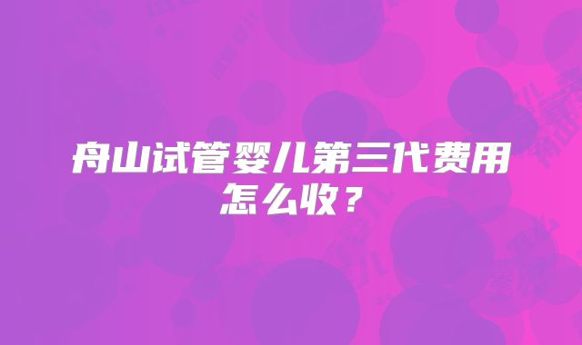 舟山试管婴儿第三代费用怎么收？