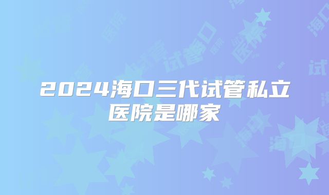 2024海口三代试管私立医院是哪家