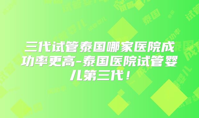 三代试管泰国哪家医院成功率更高-泰国医院试管婴儿第三代！