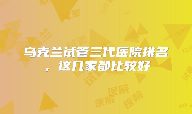 乌克兰试管三代医院排名，这几家都比较好
