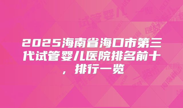 2025海南省海口市第三代试管婴儿医院排名前十，排行一览