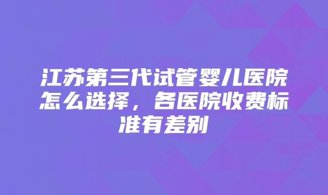 江苏第三代试管婴儿医院怎么选择,各医院收费标准有差别