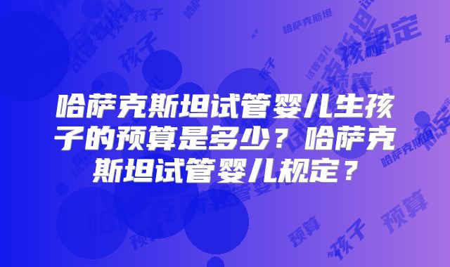 哈萨克斯坦试管婴儿生孩子的预算是多少？哈萨克斯坦试管婴儿规定？