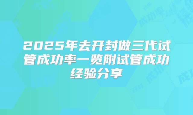 2025年去开封做三代试管成功率一览附试管成功经验分享