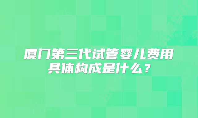 厦门第三代试管婴儿费用具体构成是什么?