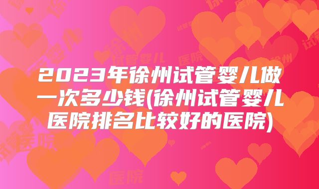 2023年徐州试管婴儿做一次多少钱(徐州试管婴儿医院排名比较好的医院)