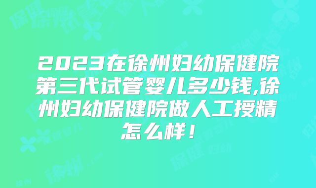 2023在徐州妇幼保健院第三代试管婴儿多少钱,徐州妇幼保健院做人工授精怎么样！