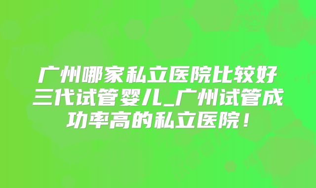 广州哪家私立医院比较好三代试管婴儿_广州试管成功率高的私立医院!