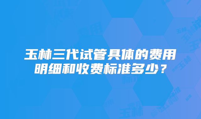 玉林三代试管具体的费用明细和收费标准多少?