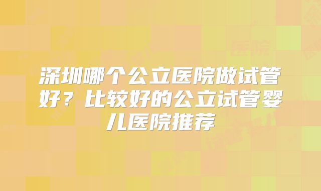 深圳哪个公立医院做试管好？比较好的公立试管婴儿医院推荐