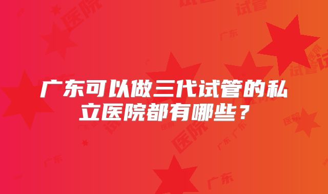 广东可以做三代试管的私立医院都有哪些？