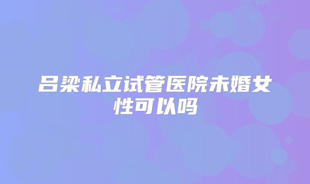 吕梁私立试管医院未婚女性可以吗