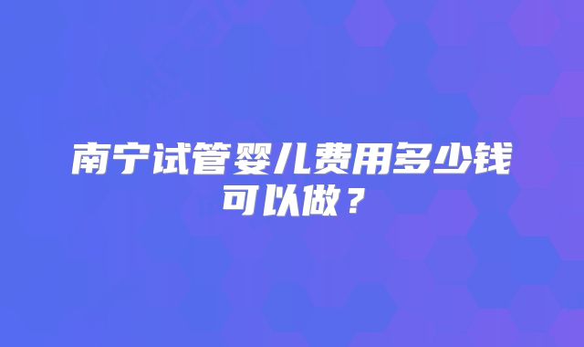 南宁试管婴儿费用多少钱可以做？