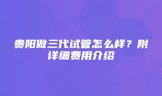 贵阳做三代试管怎么样?附详细费用介绍