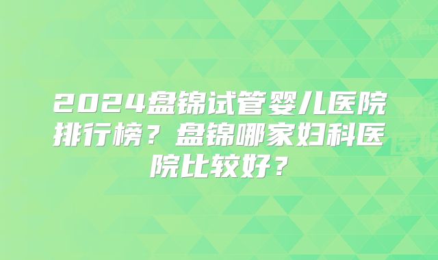 2024盘锦试管婴儿医院排行榜？盘锦哪家妇科医院比较好？