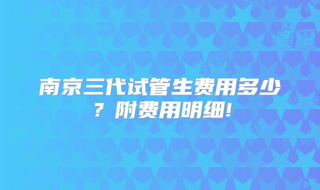南京三代试管生费用多少？附费用明细!