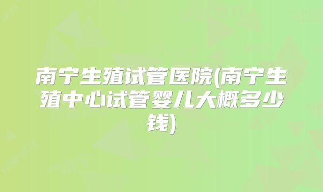 南宁生殖试管医院(南宁生殖中心试管婴儿大概多少钱)