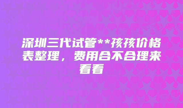 深圳三代试管**孩孩价格表整理，费用合不合理来看看