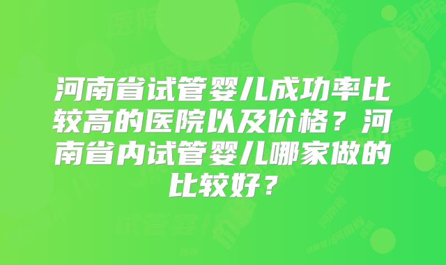 河南省试管婴儿成功率比较高的医院以及价格?河南省内试管婴儿哪家做的比较好?