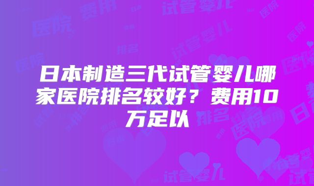 日本制造三代试管婴儿哪家医院排名较好?费用10万足以