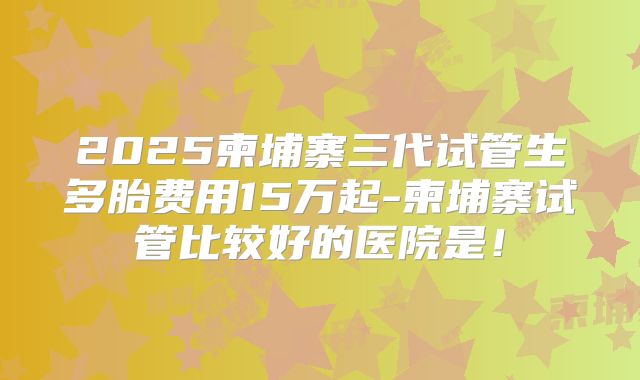 2025柬埔寨三代试管生多胎费用15万起-柬埔寨试管比较好的医院是!