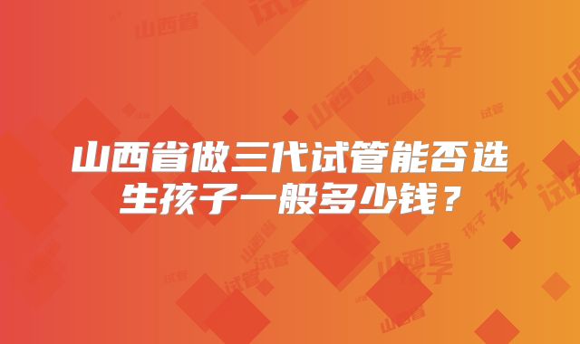 山西省做三代试管能否选生孩子一般多少钱?