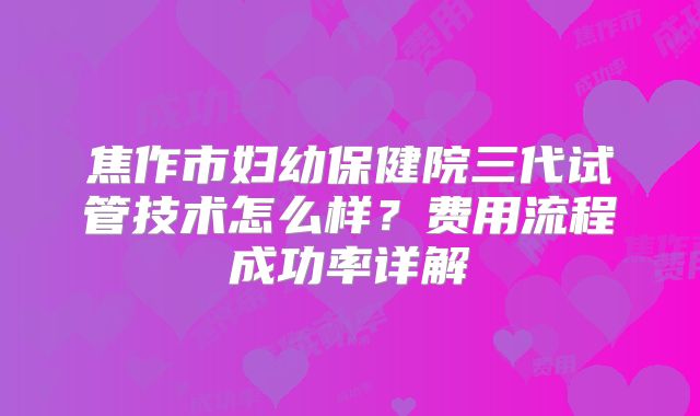 焦作市妇幼保健院三代试管技术怎么样？费用流程成功率详解