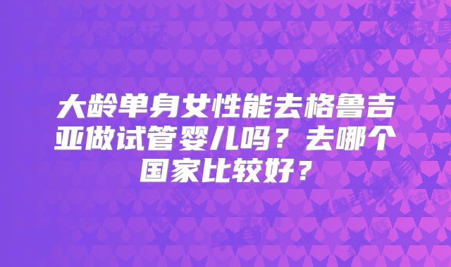 大龄单身女性能去格鲁吉亚做试管婴儿吗?去哪个国家比较好?