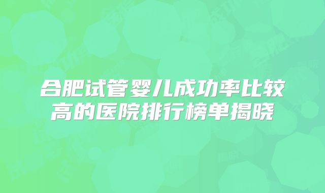 合肥试管婴儿成功率比较高的医院排行榜单揭晓