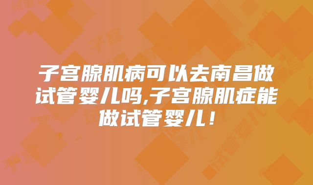 子宫腺肌病可以去南昌做试管婴儿吗,子宫腺肌症能做试管婴儿!