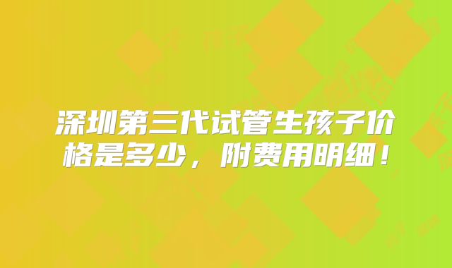深圳第三代试管生孩子价格是多少，附费用明细！
