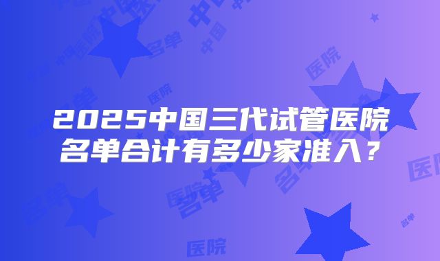 2025中国三代试管医院名单合计有多少家准入?