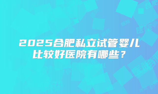 2025合肥私立试管婴儿比较好医院有哪些?