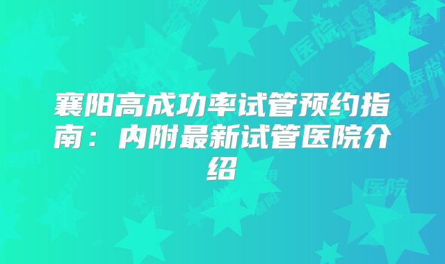 襄阳高成功率试管预约指南:内附最新试管医院介绍