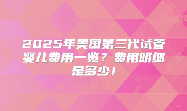 2025年美国第三代试管婴儿费用一览?费用明细是多少!