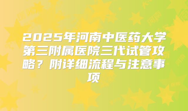 2025年河南中医药大学第三附属医院三代试管攻略？附详细流程与注意事项