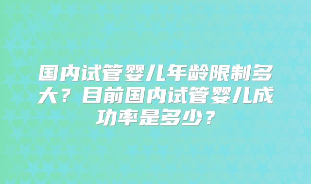 国内试管婴儿年龄限制多大?目前国内试管婴儿成功率是多少?