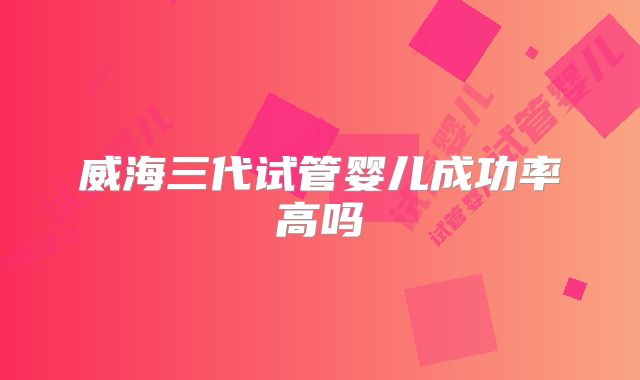 威海三代试管婴儿成功率高吗